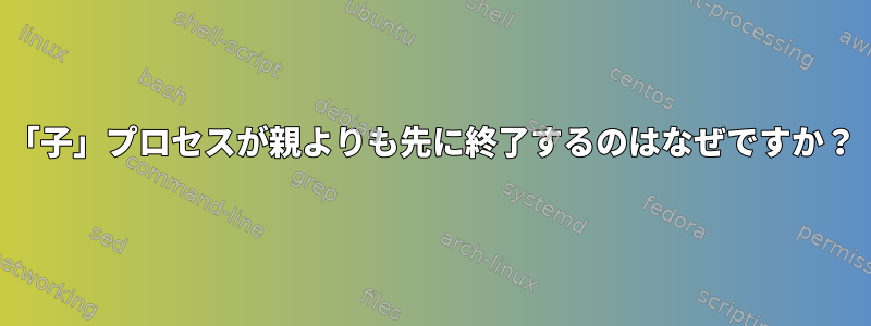 「子」プロセスが親よりも先に終了するのはなぜですか？