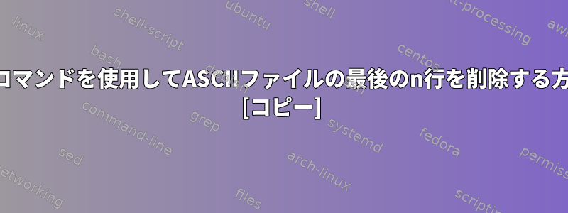 シェルコマンドを使用してASCIIファイルの最後のn行を削除する方法は？ [コピー]