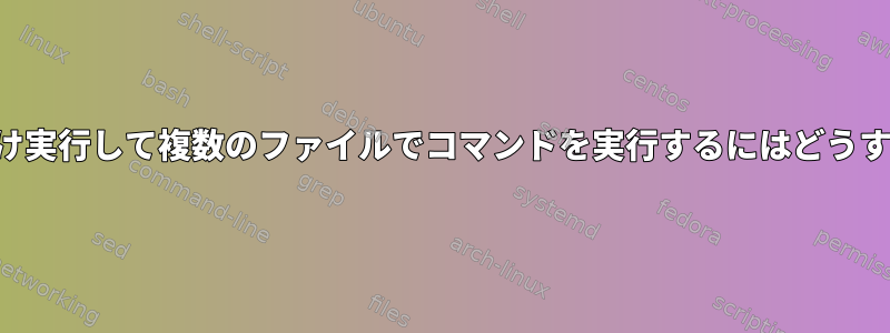 コマンドを一度だけ実行して複数のファイルでコマンドを実行するにはどうすればよいですか？