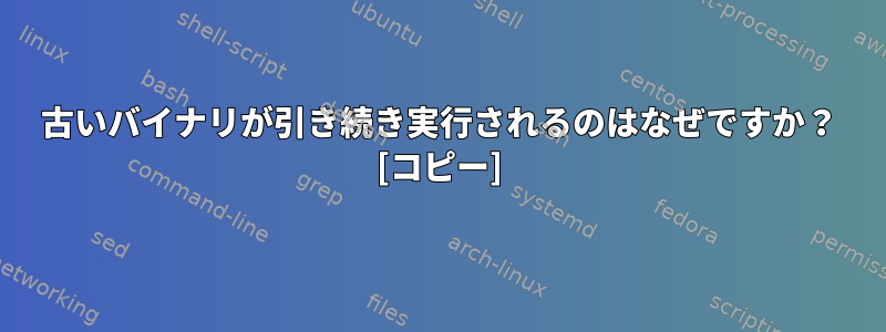 古いバイナリが引き続き実行されるのはなぜですか？ [コピー]