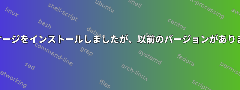 パッケージをインストールしましたが、以前のバージョンがあります。