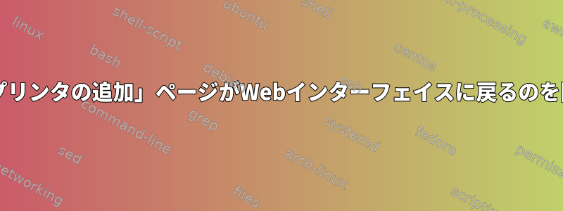 Cupsの「プリンタの追加」ページがWebインターフェイスに戻るのを防ぎます。