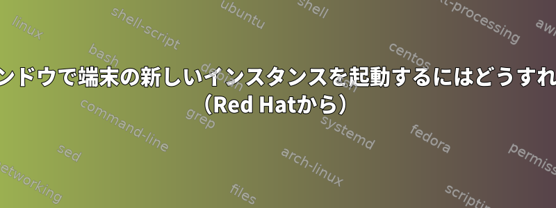 現在の端末ウィンドウで端末の新しいインスタンスを起動するにはどうすればよいですか？ （Red Hatから）