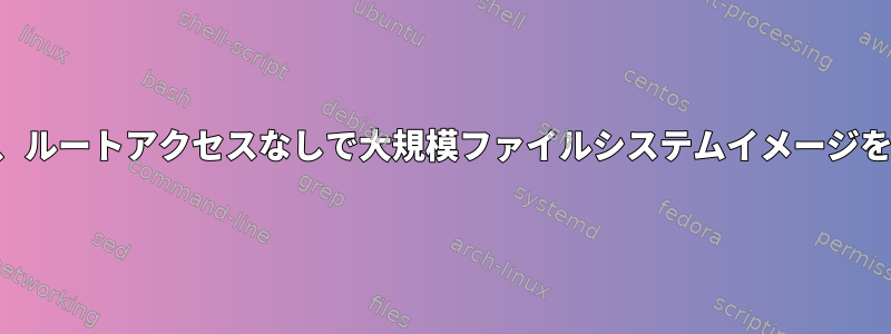 可能であれば、ルートアクセスなしで大規模ファイルシステムイメージを構築する方法