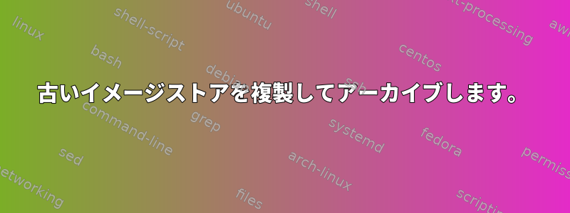 古いイメージストアを複製してアーカイブします。