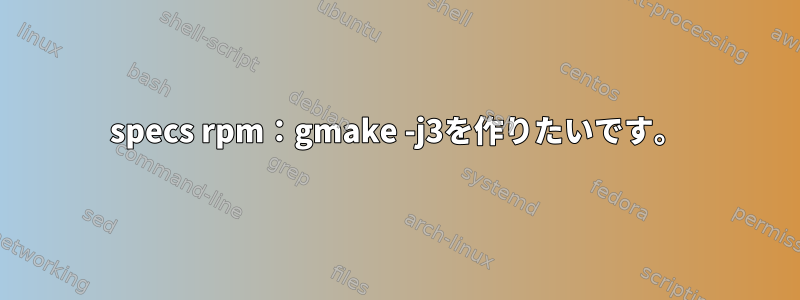 specs rpm：gmake -j3を作りたいです。