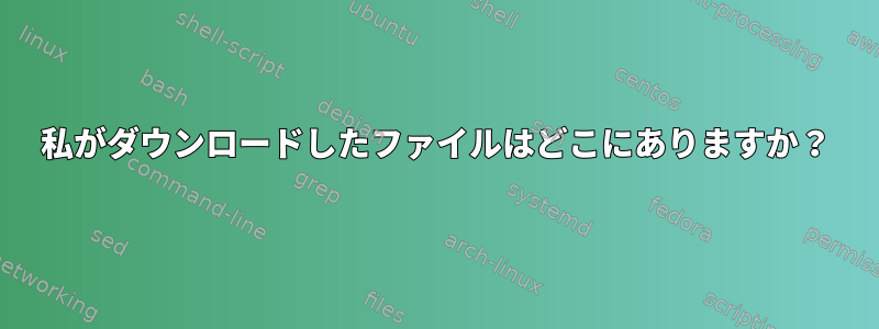 私がダウンロードしたファイルはどこにありますか？