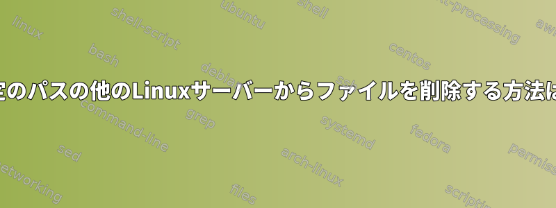 特定のパスの他のLinuxサーバーからファイルを削除する方法は？