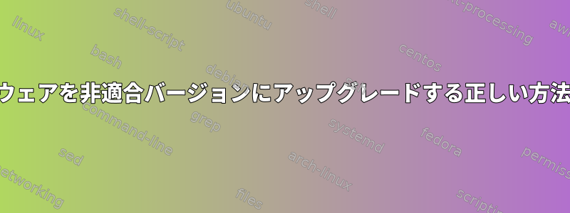 適切なソフトウェアを非適合バージョンにアップグレードする正しい方法は何ですか？