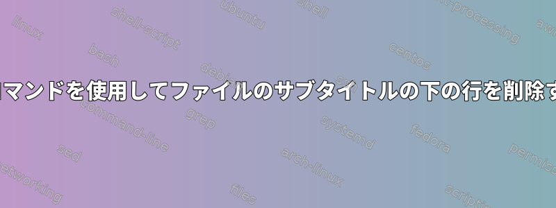 Linuxコマンドを使用してファイルのサブタイトルの下の行を削除する方法