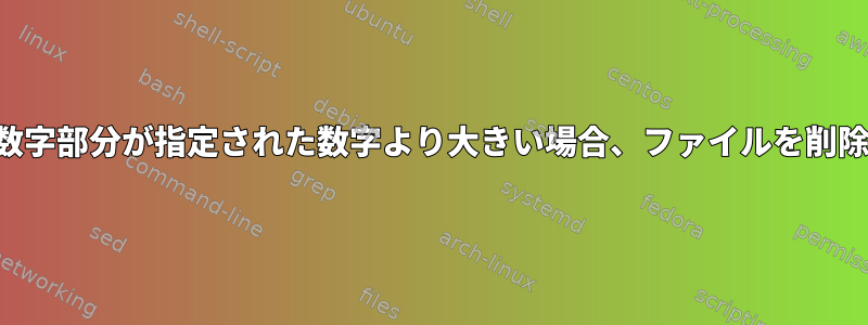 ファイル名の数字部分が指定された数字より大きい場合、ファイルを削除する方法は？