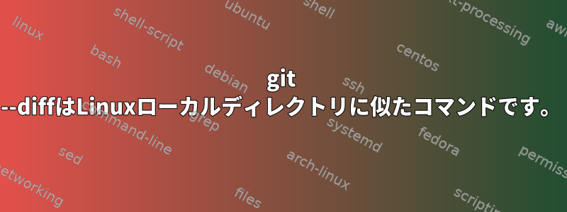 git --diffはLinuxローカルディレクトリに似たコマンドです。