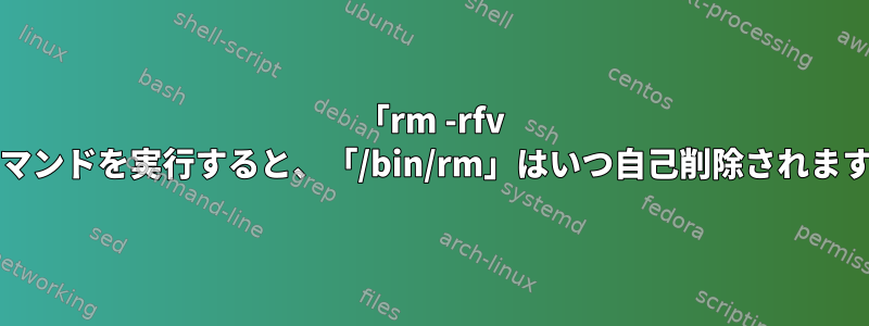 「rm -rfv /」コマンドを実行すると、「/bin/rm」はいつ自己削除されますか？