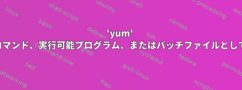 'yum' は内部または外部コマンド、実行可能プログラム、またはバッチファイルとして認識されません。