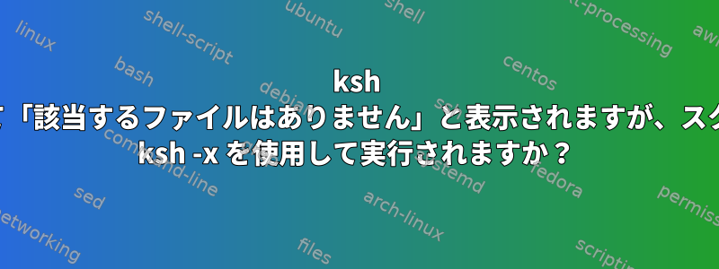 ksh を使用して「該当するファイルはありません」と表示されますが、スクリプトは ksh -x を使用して実行されますか？