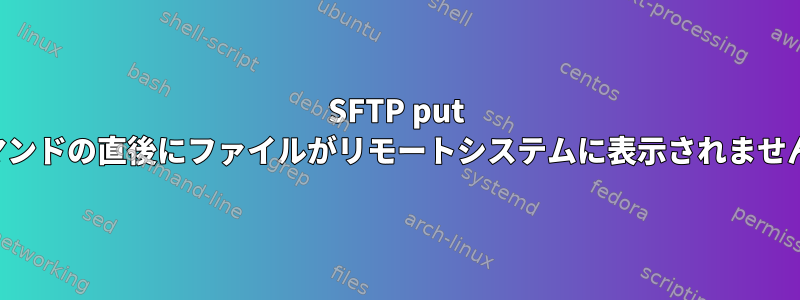 SFTP put コマンドの直後にファイルがリモートシステムに表示されません。