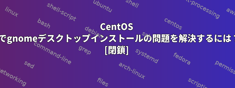 CentOS 7でgnomeデスクトップインストールの問題を解決するには？ [閉鎖]