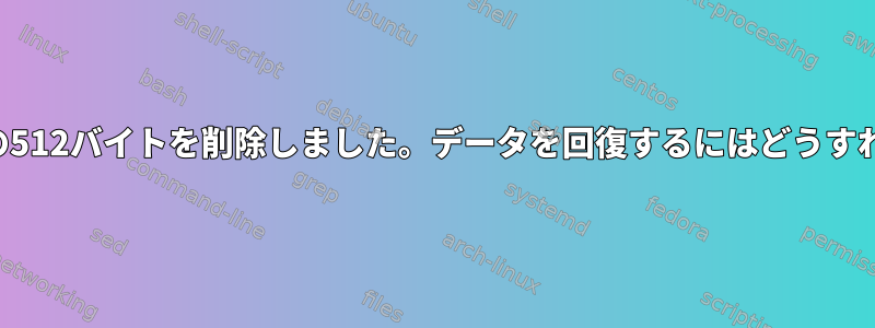 ディスクの最初の512バイトを削除しました。データを回復するにはどうすればよいですか？