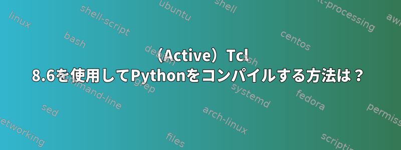 （Active）Tcl 8.6を使用してPythonをコンパイルする方法は？