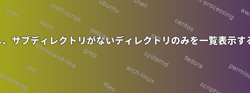 すべてのファイルを一覧表示し、サブディレクトリがないディレクトリのみを一覧表示するにはどうすればよいですか？