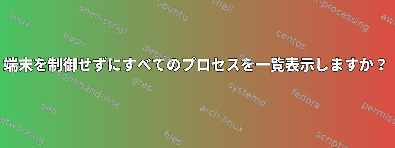 端末を制御せずにすべてのプロセスを一覧表示しますか？