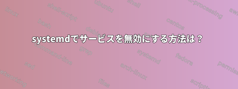 systemdでサービスを無効にする方法は？