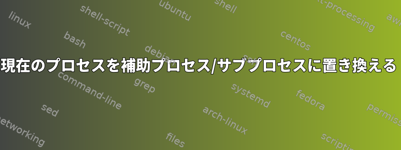 現在のプロセスを補助プロセス/サブプロセスに置き換える