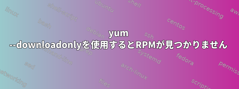 yum --downloadonlyを使用するとRPMが見つかりません