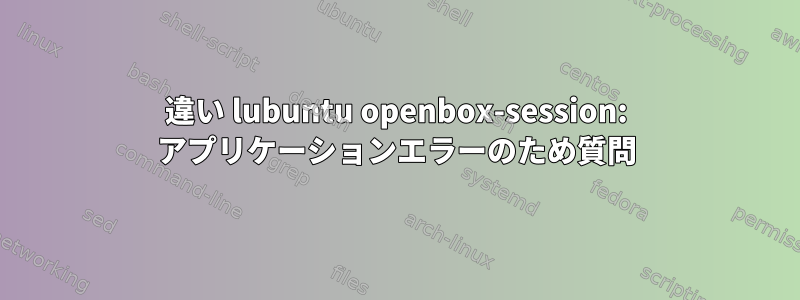 違い lubuntu openbox-session: アプリケーションエラーのため質問