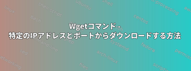 Wgetコマンド - 特定のIPアドレスとポートからダウンロードする方法