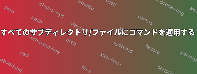 すべてのサブディレクトリ/ファイルにコマンドを適用する