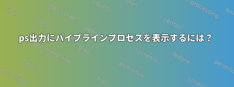 ps出力にパイプラインプロセスを表示するには？