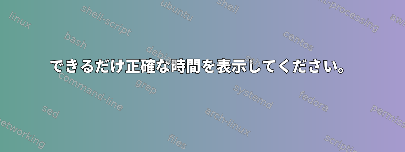 できるだけ正確な時間を表示してください。