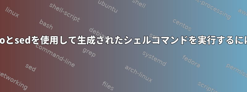 echoとsedを使用して生成されたシェルコマンドを実行するには？