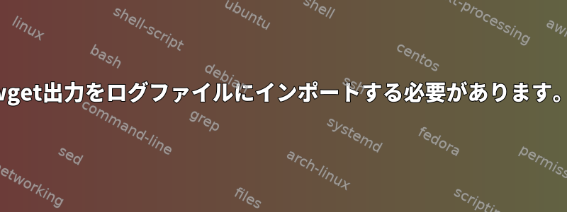 wget出力をログファイルにインポートする必要があります。