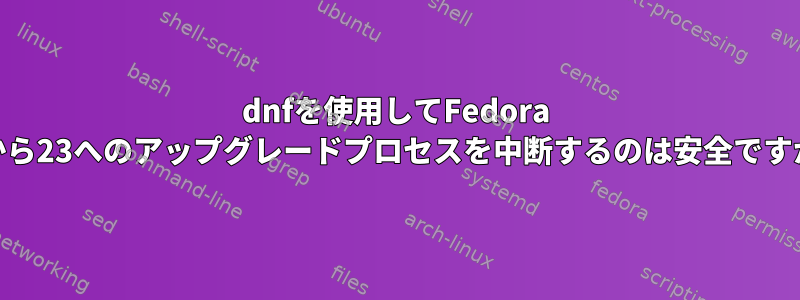 dnfを使用してFedora 22から23へのアップグレードプロセスを中断するのは安全ですか？