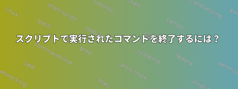 スクリプトで実行されたコマンドを終了するには？