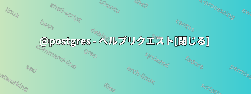 @postgres - ヘルプリクエスト[閉じる]