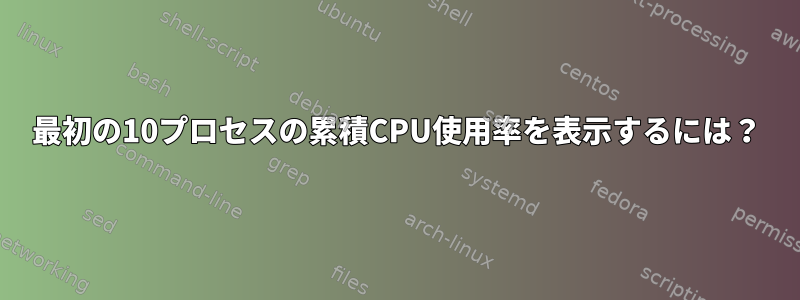 最初の10プロセスの累積CPU使用率を表示するには？