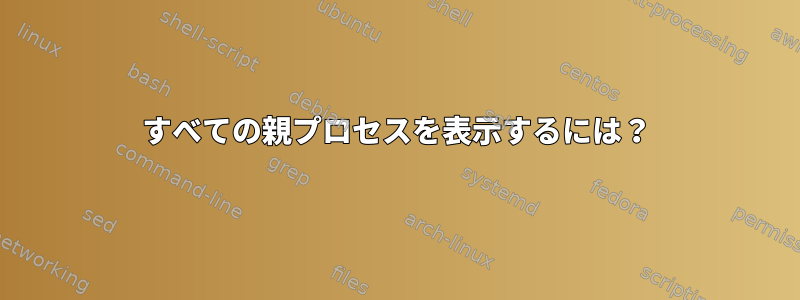 すべての親プロセスを表示するには？