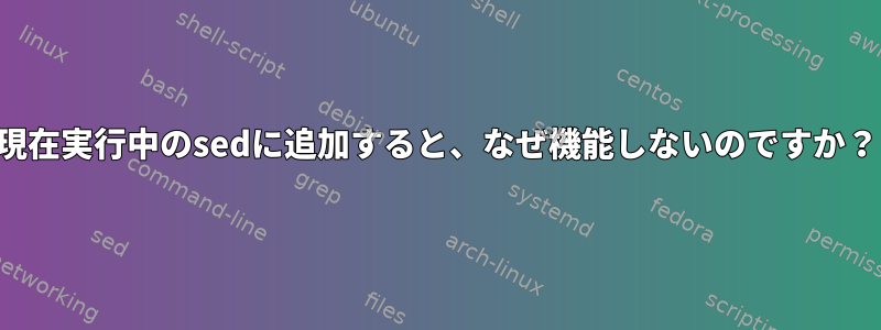 現在実行中のsedに追加すると、なぜ機能しないのですか？