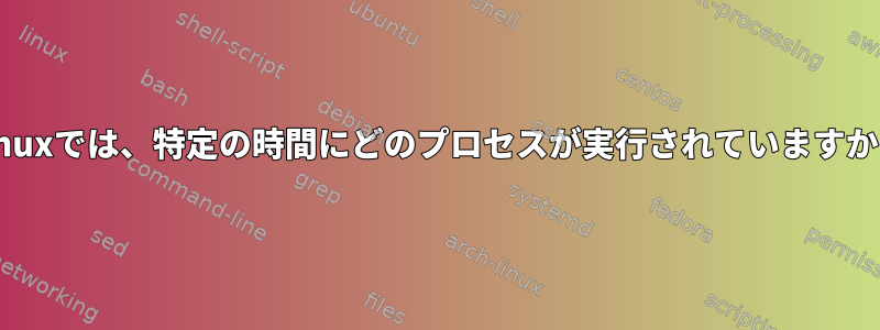 Linuxでは、特定の時間にどのプロセスが実行されていますか？