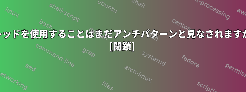 スレッドを使用することはまだアンチパターンと見なされますか？ [閉鎖]