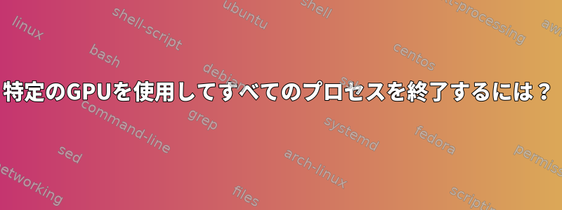 特定のGPUを使用してすべてのプロセスを終了するには？