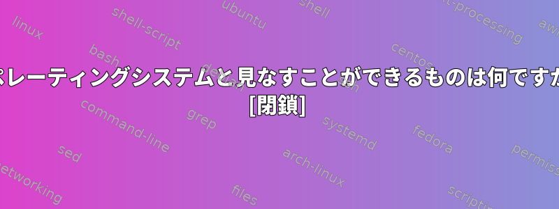 オペレーティングシステムと見なすことができるものは何ですか？ [閉鎖]