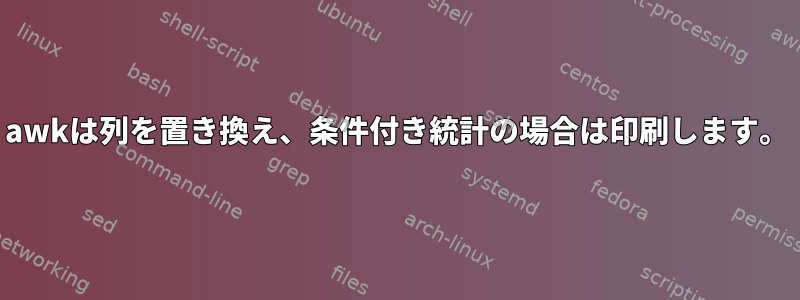 awkは列を置き換え、条件付き統計の場合は印刷します。