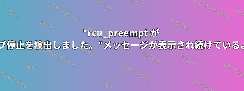 "rcu_preempt が CPU/ジョブ停止を検出しました。"メッセージが表示され続けているようです。