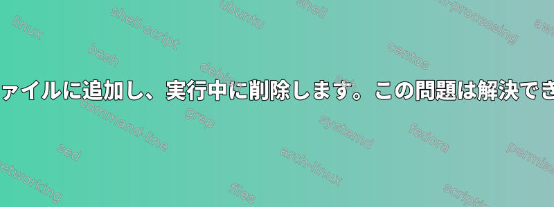 Bashはファイルに追加し、実行中に削除します。この問題は解決できますか？