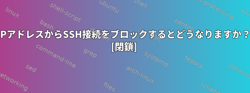 IPアドレスからSSH接続をブロックするとどうなりますか？ [閉鎖]