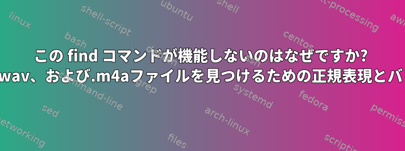 この find コマンドが機能しないのはなぜですか? .mp3、.wav、および.m4aファイルを見つけるための正規表現とバリアント